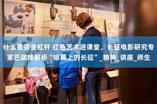 什么是资金杠杆 红色艺术进课堂，长征电影研究专家巴陇锋解析“银幕上的长征”_精神_讲座_师生