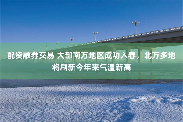 配资融券交易 大部南方地区成功入春，北方多地将刷新今年来气温新高