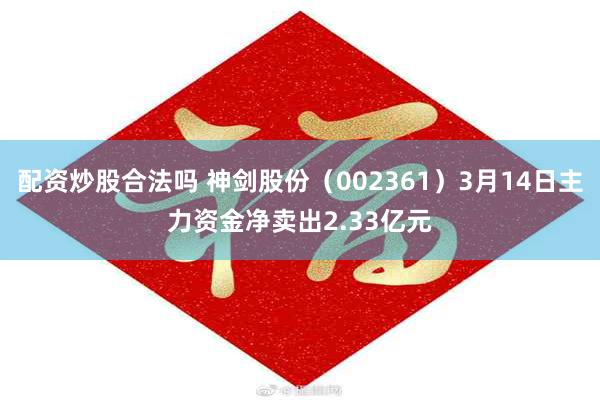 配资炒股合法吗 神剑股份（002361）3月14日主力资金净卖出2.33亿元