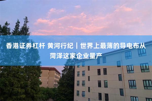 香港证券杠杆 黄河行纪｜世界上最薄的导电布从菏泽这家企业量产