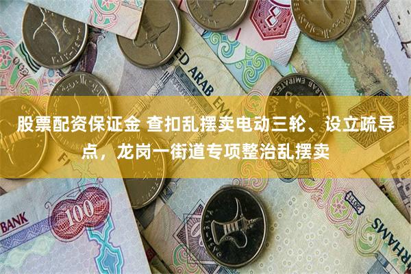 股票配资保证金 查扣乱摆卖电动三轮、设立疏导点，龙岗一街道专项整治乱摆卖