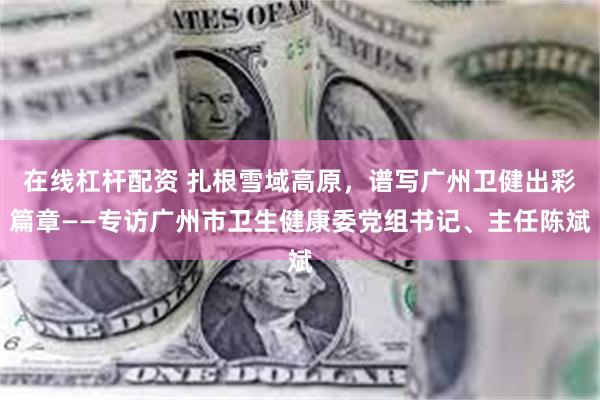 在线杠杆配资 扎根雪域高原，谱写广州卫健出彩篇章——专访广州市卫生健康委党组书记、主任陈斌