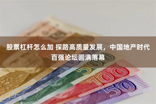 股票杠杆怎么加 探路高质量发展，中国地产时代百强论坛圆满落幕