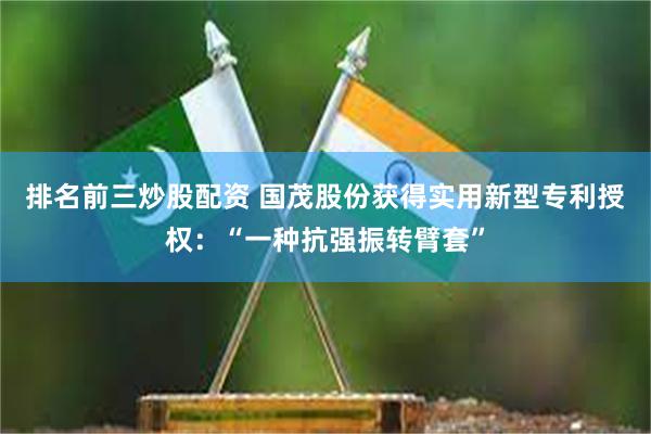 排名前三炒股配资 国茂股份获得实用新型专利授权：“一种抗强振转臂套”