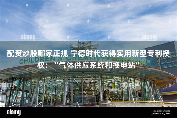 配资炒股哪家正规 宁德时代获得实用新型专利授权：“气体供应系统和换电站”