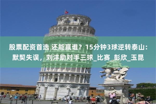 股票配资首选 还能赢谁？15分钟3球逆转泰山：默契失误，刘洋助对手三球_比赛_彭欣_玉昆