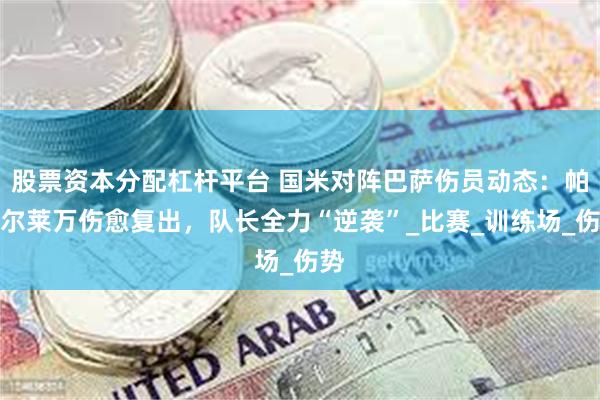 股票资本分配杠杆平台 国米对阵巴萨伤员动态：帕瓦尔莱万伤愈复出，队长全力“逆袭”_比赛_训练场_伤势