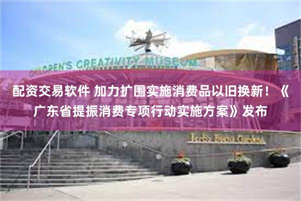 配资交易软件 加力扩围实施消费品以旧换新！《广东省提振消费专项行动实施方案》发布