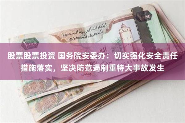 股票股票投资 国务院安委办：切实强化安全责任措施落实，坚决防范遏制重特大事故发生