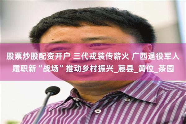 股票炒股配资开户 三代戎装传薪火 广西退役军人履职新“战场”推动乡村振兴_藤县_黄位_茶园
