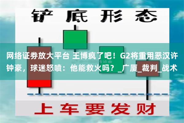 网络证劵放大平台 王博疯了吧！G2将重用恶汉许钟豪，球迷怒喷：他能救火吗？_广厦_裁判_战术