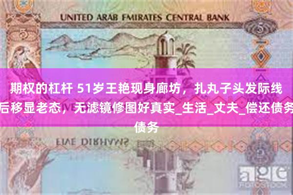 期权的杠杆 51岁王艳现身廊坊，扎丸子头发际线后移显老态，无滤镜修图好真实_生活_丈夫_偿还债务