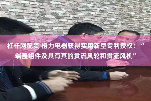 杠杆网配资 格力电器获得实用新型专利授权：“端盖组件及具有其的贯流风轮和贯流风机”