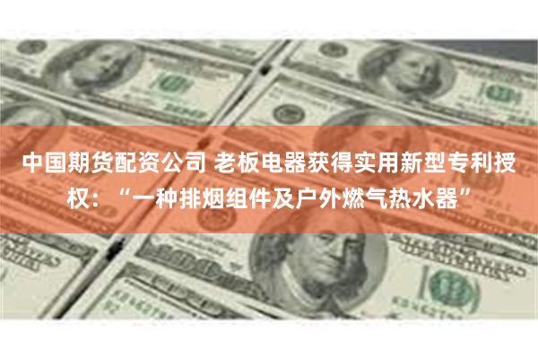 中国期货配资公司 老板电器获得实用新型专利授权：“一种排烟组件及户外燃气热水器”