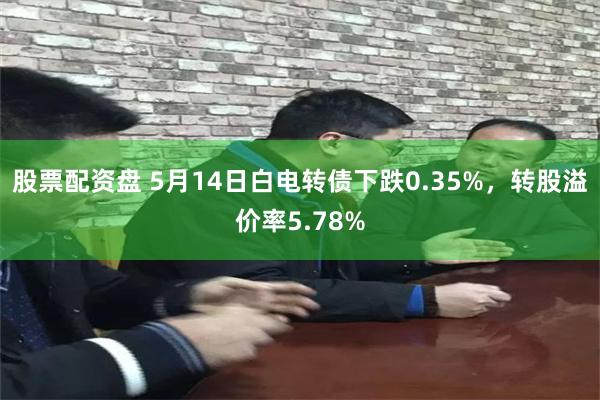 股票配资盘 5月14日白电转债下跌0.35%，转股溢价率5.78%