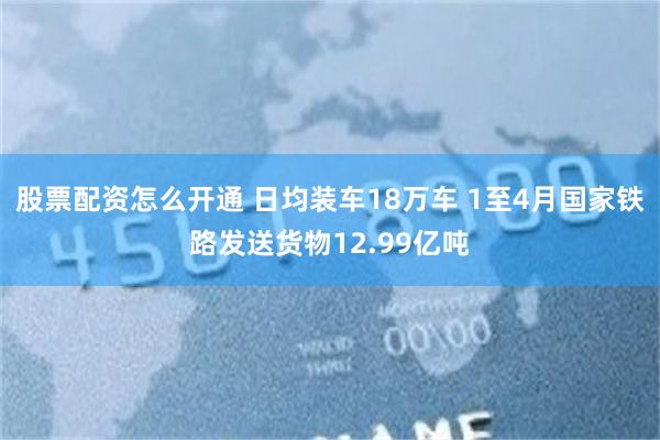 股票配资怎么开通 日均装车18万车 1至4月国家铁路发送货物12.99亿吨