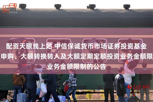 配资天眼线上站 中信保诚货币市场证券投资基金调整大额申购、大额转换转入及大额定期定额投资业务金额限制的公告