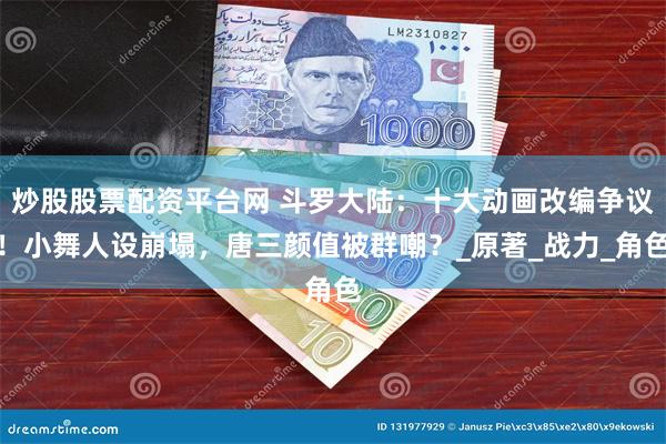 炒股股票配资平台网 斗罗大陆：十大动画改编争议！小舞人设崩塌，唐三颜值被群嘲？_原著_战力_角色