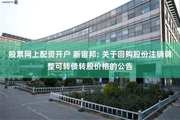 股票网上配资开户 新宙邦: 关于回购股份注销调整可转债转股价格的公告