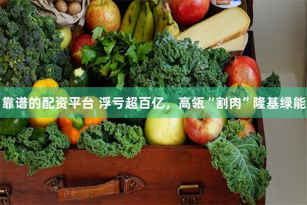 靠谱的配资平台 浮亏超百亿，高瓴“割肉”隆基绿能
