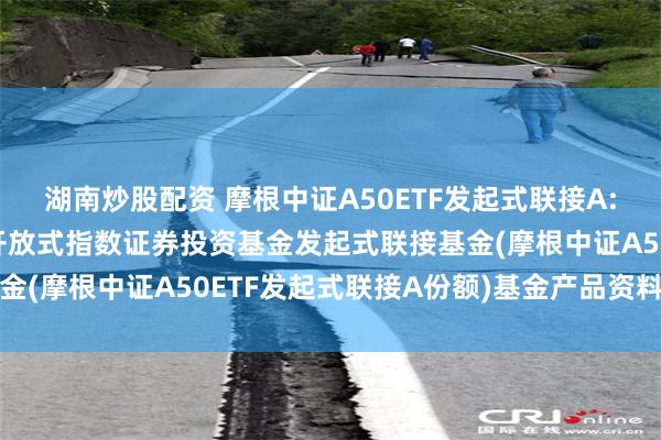 湖南炒股配资 摩根中证A50ETF发起式联接A: 摩根中证A50交易型开放式指数证券投资基金发起式联接基金(摩根中证A50ETF发起式联接A份额)基金产品资料概要更新