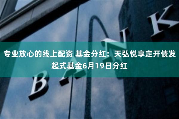 专业放心的线上配资 基金分红：天弘悦享定开债发起式基金6月19日分红