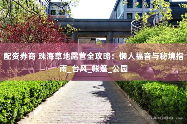 配资券商 珠海草地露营全攻略：懒人福音与秘境指南_台风_帐篷_公园