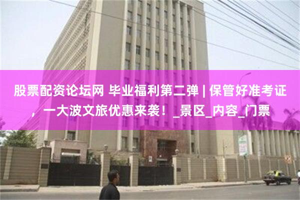 股票配资论坛网 毕业福利第二弹 | 保管好准考证，一大波文旅优惠来袭！_景区_内容_门票
