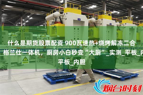 什么是期货股票配资 900瓦速热+烧烤解冻二合一！格兰仕一体机，厨房小白秒变“大厨”_实测_平板_内胆