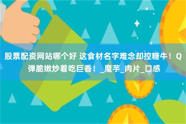 股票配资网站哪个好 这食材名字难念却控糖牛！Q 弹脆嫩炒着吃巨香！_魔芋_肉片_口感