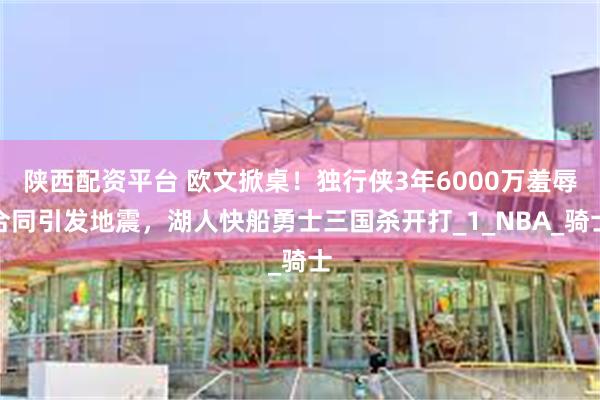 陕西配资平台 欧文掀桌！独行侠3年6000万羞辱合同引发地震，湖人快船勇士三国杀开打_1_NBA_骑士