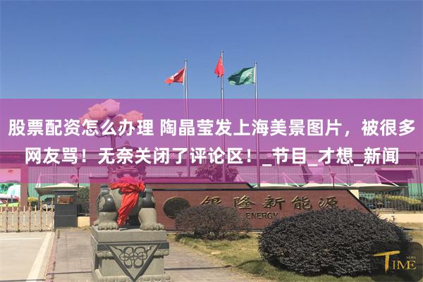 股票配资怎么办理 陶晶莹发上海美景图片，被很多网友骂！无奈关闭了评论区！_节目_才想_新闻