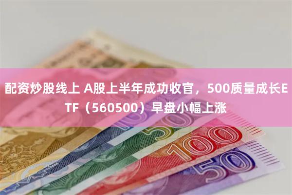 配资炒股线上 A股上半年成功收官，500质量成长ETF（560500）早盘小幅上涨