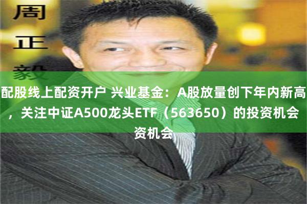配股线上配资开户 兴业基金：A股放量创下年内新高，关注中证A500龙头ETF（563650）的投资机会