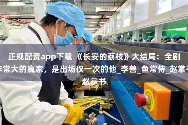 正规配资app下载 《长安的荔枝》大结局：全剧非常大的赢家，是出场仅一次的他_李善_鱼常侍_赵掌书