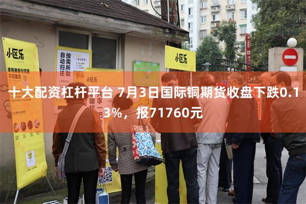 十大配资杠杆平台 7月3日国际铜期货收盘下跌0.13%，报71760元