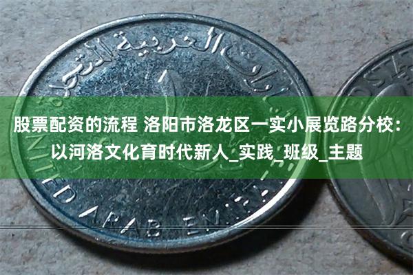 股票配资的流程 洛阳市洛龙区一实小展览路分校：以河洛文化育时代新人_实践_班级_主题