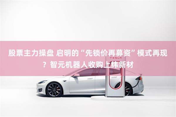 股票主力操盘 启明的“先锁价再募资”模式再现？智元机器人收购上纬新材
