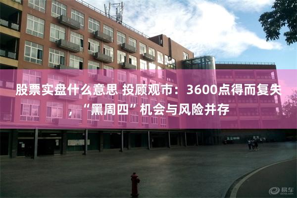 股票实盘什么意思 投顾观市：3600点得而复失，“黑周四”机会与风险并存