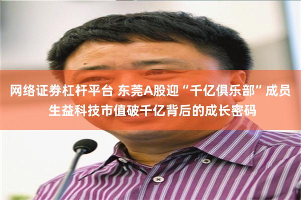 网络证劵杠杆平台 东莞A股迎“千亿俱乐部”成员 生益科技市值破千亿背后的成长密码