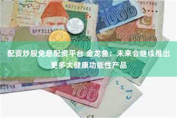 配资炒股免息配资平台 金龙鱼：未来会继续推出更多大健康功能性产品