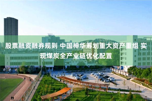 股票融资融券规则 中国神华筹划重大资产重组 实现煤炭全产业链优化配置