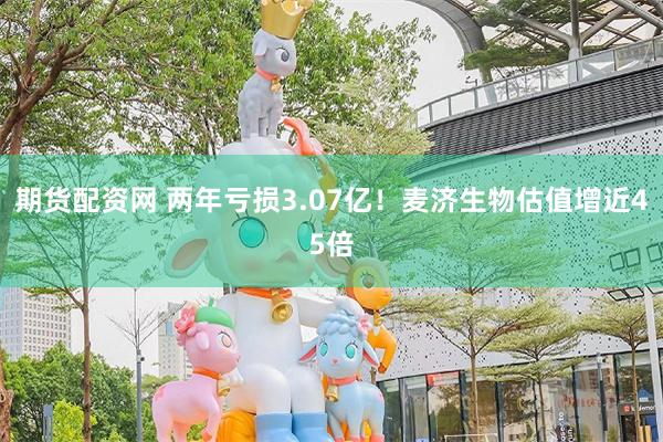 期货配资网 两年亏损3.07亿！麦济生物估值增近45倍