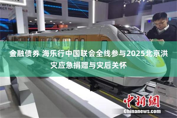 金融债券 海乐行中国联会全线参与2025北京洪灾应急捐赠与灾后关怀