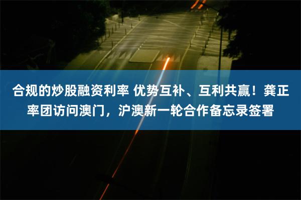 合规的炒股融资利率 优势互补、互利共赢！龚正率团访问澳门，沪澳新一轮合作备忘录签署