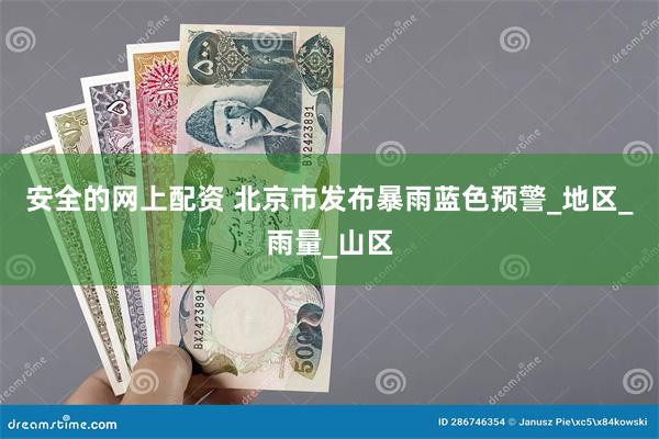 安全的网上配资 北京市发布暴雨蓝色预警_地区_雨量_山区