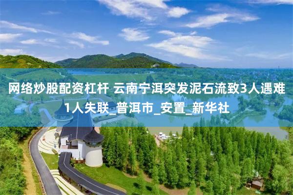 网络炒股配资杠杆 云南宁洱突发泥石流致3人遇难1人失联_普洱市_安置_新华社